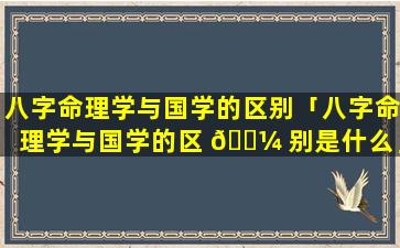 八字命理学与国学的区别「八字命理学与国学的区 🐼 别是什么」